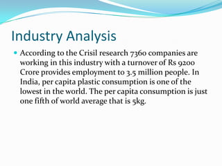 Industry Analysis
 According to the Crisil research 7360 companies are
 working in this industry with a turnover of Rs 9200
 Crore provides employment to 3.5 million people. In
 India, per capita plastic consumption is one of the
 lowest in the world. The per capita consumption is just
 one fifth of world average that is 5kg.
 
