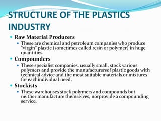 STRUCTURE OF THE PLASTICS
INDUSTRY
 Raw Material Producers
    These are chemical and petroleum companies who produce
     "virgin" plastic (sometimes called resin or polymer) in huge
     quantities.
 Compounders
    These specialist companies, usually small, stock various
     polymers and provide the manufacturersof plastic goods with
     technical advice and the most suitable materials or mixtures
     for eachindividual need.
 Stockists
    These warehouses stock polymers and compounds but
     neither manufacture themselves, norprovide a compounding
     service.
 