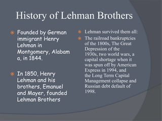 History of Lehman Brothers
   Founded by German     Lehman survived them all:
    immigrant Henry       The railroad bankruptcies
    Lehman in              of the 1800s, The Great
                           Depression of the
    Montgomery, Alabam     1930s, two world wars, a
    a, in 1844.            capital shortage when it
                           was spun off by American
                           Express in 1994, and
   In 1850, Henry         the Long Term Capital
    Lehman and his         Management collapse and
    brothers, Emanuel      Russian debt default of
    and Mayer, founded     1998.
    Lehman Brothers
 