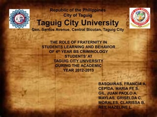 Republic of the Philippines
              City of Taguig
  Taguig City University
Gen. Santos Avenue, Central Bicutan, Taguig City


        THE ROLE OF FRATERNITY IN
     STUDENTS LEARNING AND BEHAVIOR
        OF 4th YEAR BS CRIMINOLOGY
                 STUDENTS’ AT
          TAGUIG CITY UNIVERSITY
           DURING THE ACADEMIC
                YEAR 2012-2013


                                  BASQUIÑAS, FRANCIA A.
                                  CEPIDA, MARIA FE S.
                                  GIL, JUAN PAOLO A.
                                  MAYLAS, GRISELDA C.
                                  MORALES, CLARISSA B.
                                  REY, HAZELINE L.
 