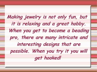Making jewelry is not only fun, but it is relaxing and a great hobby. When you get to become a beading pro, there are many intricate and interesting designs that are possible. When you try it you will get hooked!  