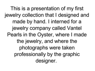 This is a presentation of my first jewelry collection that I designed and made by hand. I interned for a jewelry company called Vantel Pearls in the Oyster, where I made the jewelry, and where the photographs were taken professionally by the graphic designer.  