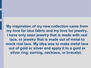 My inspiration of my new collection came from my love for lace fabric and my love for jewelry. I have only seen jewelry that is made with real lace, or jewelry that is made out of metal to mock real lace. My idea was to make metal lace out of gold or silver and apply it to a gold or silver ring, earring, necklace, or bracelet.  