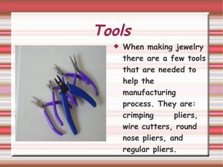 Tools When making jewelry there are a few tools that are needed to help the manufacturing process. They are: crimping  pliers, wire cutters, round nose pliers, and regular pliers. 
