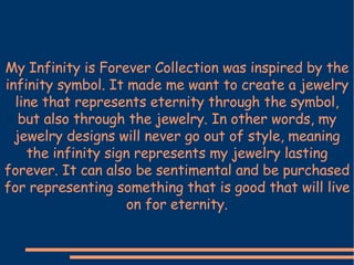 My Infinity is Forever Collection was inspired by the infinity symbol. It made me want to create a jewelry line that represents eternity through the symbol, but also through the jewelry. In other words, my jewelry designs will never go out of style, meaning the infinity sign represents my jewelry lasting forever. It can also be sentimental and be purchased for representing something that is good that will live on for eternity. 