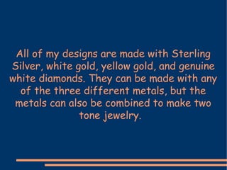 All of my designs are made with Sterling Silver, white gold, yellow gold, and genuine white diamonds. They can be made with any of the three different metals, but the metals can also be combined to make two tone jewelry.  