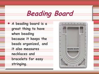 Beading Board A beading board is a great thing to have when beading because it keeps the beads organized, and it also measures  necklaces and bracelets for easy stringing.  