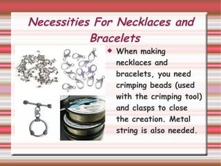 Necessities For Necklaces and Bracelets When making  necklaces and bracelets, you need crimping beads (used with the crimping tool) and clasps to close the creation. Metal string is also needed. 