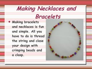 Making Necklaces and Bracelets Making bracelets and necklaces is fun and simple. All you have to do is thread the string and close your design with crimping beads and a clasp.  