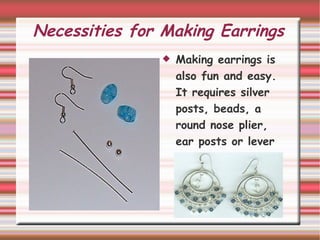 Necessities for Making Earrings Making earrings is also fun and easy. It requires silver posts, beads, a round nose plier, ear posts or lever backs, and/or an pre-made earing designs.  