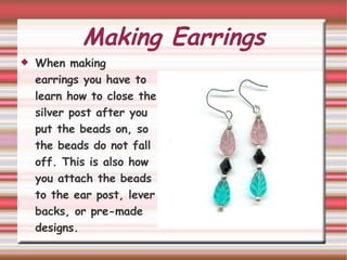 Making Earrings When making  earrings you have to learn how to close the silver post after you put the beads on, so the beads do not fall off. This is also how you attach the beads to the ear post, lever backs, or pre-made designs.  