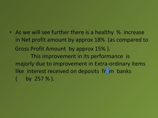 • As we will see further there is a healthy % increase
  in Net profit amount by approx 18% (as compared to
  Gross Profit Amount by approx 15% ).
         This improvement in its performance is
  majorly due to improvement in Extra-ordinary items
  like interest received on deposits from banks
  ( by 257 % ).
 