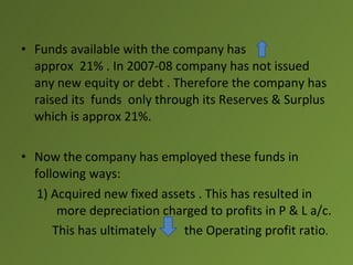 • Funds available with the company has
  approx 21% . In 2007-08 company has not issued
  any new equity or debt . Therefore the company has
  raised its funds only through its Reserves & Surplus
  which is approx 21%.

• Now the company has employed these funds in
  following ways:
   1) Acquired new fixed assets . This has resulted in
       more depreciation charged to profits in P & L a/c.
      This has ultimately    the Operating profit ratio.
 