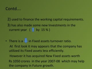 Contd….

 2) used to finance the working capital requirements.
 3) has also made some new Investments in the
  current year (    by 15 % )


• There is a      in Fixed assets turnover ratio.
   At first look it may appears that the company has
  utilized its Fixed assets less efficiently.
   However it has acquired New Fixed assets worth
  Rs 1050 crores in the year 2007-08 which may help
  the company in Future growth.
 