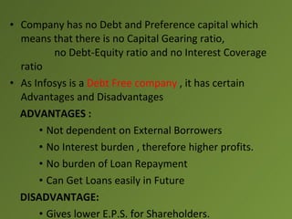 • Company has no Debt and Preference capital which
  means that there is no Capital Gearing ratio,
         no Debt-Equity ratio and no Interest Coverage
  ratio
• As Infosys is a Debt Free company , it has certain
  Advantages and Disadvantages
  ADVANTAGES :
      • Not dependent on External Borrowers
      • No Interest burden , therefore higher profits.
      • No burden of Loan Repayment
      • Can Get Loans easily in Future
  DISADVANTAGE:
      • Gives lower E.P.S. for Shareholders.
 