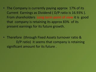 • The Company is currently paying approx 17% of its
  Current Earnings as Dividend ( D/P ratio is 16.93% ).
  From shareholders Long term point of view it is good
  that company is retaining its approx 83% of its
  present earnings for its future growth.

• Therefore (through Fixed Assets turnover ratio &
         D/P ratio) it seems that company is retaining
  significant amount for its future .
 