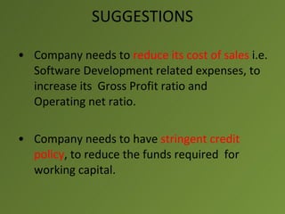 SUGGESTIONS

• Company needs to reduce its cost of sales i.e.
  Software Development related expenses, to
  increase its Gross Profit ratio and
  Operating net ratio.

• Company needs to have stringent credit
  policy, to reduce the funds required for
  working capital.
 