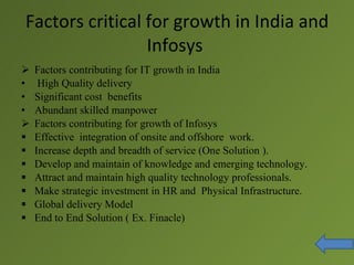 Factors critical for growth in India and
                 Infosys
   Factors contributing for IT growth in India
•    High Quality delivery
•   Significant cost benefits
•   Abundant skilled manpower
   Factors contributing for growth of Infosys
   Effective integration of onsite and offshore work.
   Increase depth and breadth of service (One Solution ).
   Develop and maintain of knowledge and emerging technology.
   Attract and maintain high quality technology professionals.
   Make strategic investment in HR and Physical Infrastructure.
   Global delivery Model
   End to End Solution ( Ex. Finacle)
 