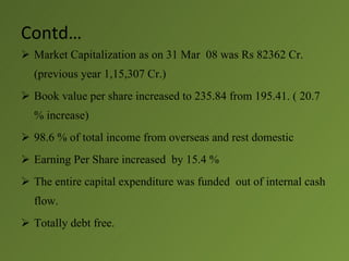 Contd…
 Market Capitalization as on 31 Mar 08 was Rs 82362 Cr.
  (previous year 1,15,307 Cr.)
 Book value per share increased to 235.84 from 195.41. ( 20.7
  % increase)
 98.6 % of total income from overseas and rest domestic
 Earning Per Share increased by 15.4 %
 The entire capital expenditure was funded out of internal cash
  flow.
 Totally debt free.
 