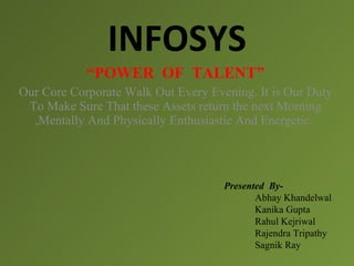 INFOSYS
            “POWER OF TALENT”
Our Core Corporate Walk Out Every Evening. It is Our Duty
 To Make Sure That these Assets return the next Morning
  ,Mentally And Physically Enthusiastic And Energetic.




                                     Presented By-
                                            Abhay Khandelwal
                                            Kanika Gupta
                                            Rahul Kejriwal
                                            Rajendra Tripathy
                                            Sagnik Ray
 