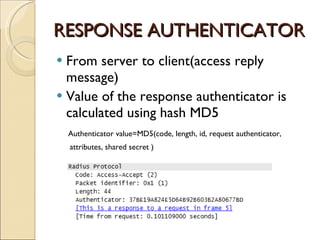 RESPONSE AUTHENTICATOR From server to client(access reply message) Value of the response authenticator is calculated using hash MD5 Authenticator value=MD5(code, length, id, request authenticator,  attributes, shared secret ) 