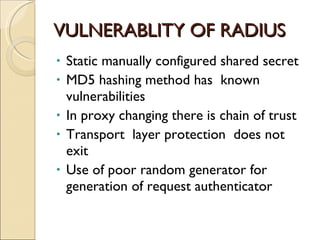 VULNERABLITY OF RADIUS  Static manually configured shared secret  MD5 hashing method has  known vulnerabilities In proxy changing there is chain of trust Transport  layer protection  does not exit  Use of poor random generator for generation of request authenticator  