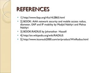 REFERENCES 1] http://www.faqs.org/rfcs/rfc2865.html 2] BOOK: AAA network security and mobile access radius, diameter, EAP and IP mobility by Madjid Nakhjri and Mahsa Nakhjri 3] BOOK:RADIUS by Johanathan  Hassell 4] http://en.wikipedia.org/wiki/RADIUS 5] http://www.itconsult2000.com/en/product/WinRadius.html 