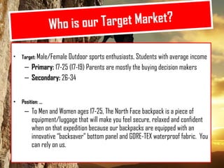 Who is our Target Market? Target:  Male/Female Outdoor sports enthusiasts, Students with average income Primary:  17-25 (17-19) Parents are mostly the buying decision makers Secondary:  26-34  Position:  To Men and Women ages 17-25, The North Face backpack is a piece of equipment/luggage that will make you feel secure, relaxed and confident when on that expedition because our backpacks are equipped with an innovative backsaver bottom panel and GORE-TEX waterproof fabric.  You can rely on us. 