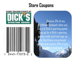 Store Coupons Receive 5% of any  Northface backpack when you buy it at Dicks sporting goods. Sign up for a Dicks sporting goods credit card and sign up for Northface promotional emails and receive 10% of any Northface backpack . 