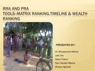 RRA AND PRA
TOOLS-:MATRIX RANKING,TIMELINE & WEALTH
RANKING




                        PRESENTED BY:-

                        Dr. Bhoopendra Mishra
                        Jyoti Jha
                        Neha Thakur
                        Ram Naresh Meena
                        Shasya Agrawal
 