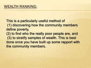 WEALTH RANKING:


 This is a particularly useful method of
  (1) discovering how the community members
 define poverty,
 (2) to find who the really poor people are, and
  (3) to stratify samples of wealth. This is best
 done once you have built up some rapport with
 the community members.
 