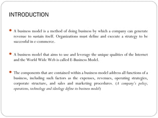 INTRODUCTION

 A business model is a method of doing business by which a company can generate
  revenue to sustain itself. Organizations must define and execute a strategy to be
  successful in e-commerce.

 A business model that aims to use and leverage the unique qualities of the Internet
  and the World Wide Web is called E-Business Model.

 The components that are contained within a business model address all functions of a
  business, including such factors as the expenses, revenues, operating strategies,
  corporate structure, and sales and marketing procedures. (A company’s policy,
  operations, technology and ideology define its business model)
 
