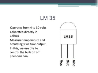 LM 35
Operates from 4 to 30 volts
Calibrated directly in
Celsius
Measure temperature and
accordingly we take output.
In this, we use this to
control the bulb on off
phenomenon.
 