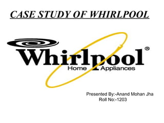 CASE STUDY OF WHIRLPOOL




         By:- Anand Mohan Jha
         PGDM:-1st Year
         Roll No.:-1203 By:-Anand Mohan Jha
                 Presented
                     Roll No:-1203
 