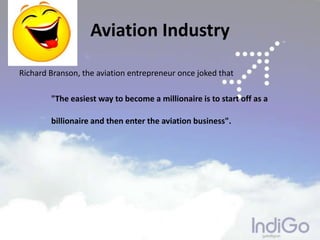 Aviation Industry
Richard Branson, the aviation entrepreneur once joked that
"The easiest way to become a millionaire is to start off as a
billionaire and then enter the aviation business".
 