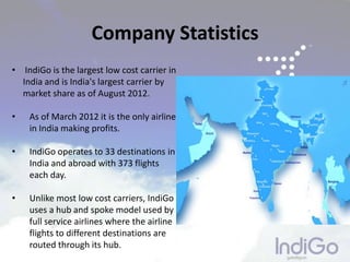 • IndiGo is the largest low cost carrier in
India and is India's largest carrier by
market share as of August 2012.
• As of March 2012 it is the only airline
in India making profits.
• IndiGo operates to 33 destinations in
India and abroad with 373 flights
each day.
• Unlike most low cost carriers, IndiGo
uses a hub and spoke model used by
full service airlines where the airline
flights to different destinations are
routed through its hub.
Company Statistics
 