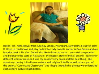 Hello! I am Aditi Jhawar from Apeejay School, Pitampura, New Delhi. I study in class
X. I love to read books and play badminton. My favorite author is Dan Brown and my
favorite book is Da Vinci Code.I also like to listen to music. I am a strict vegetarian
and belong to the state of Rajasthan ( the biggest state of India ) but still I love to try
different kinds of cuisines. I love my country very much and the best thing I like
about my country is its diverse culture and religion. I feel honored to be a part of
the project “Connecting Classrooms” and I hope through this project we understand
each other’s culture much better.
 