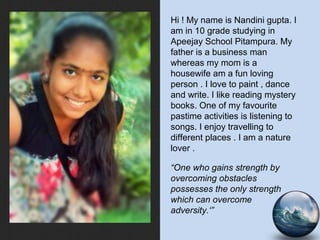 Hi ! My name is Nandini gupta. I
am in 10 grade studying in
Apeejay School Pitampura. My
father is a business man
whereas my mom is a
housewife am a fun loving
person . I love to paint , dance
and write. I like reading mystery
books. One of my favourite
pastime activities is listening to
songs. I enjoy travelling to
different places . I am a nature
lover .
“One who gains strength by
overcoming obstacles
possesses the only strength
which can overcome
adversity.‘”
 