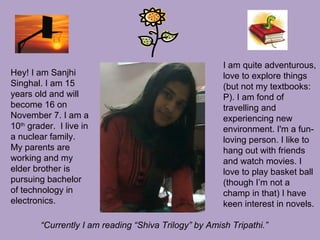 Hey! I am Sanjhi
Singhal. I am 15
years old and will
become 16 on
November 7. I am a
10th
grader. I live in
a nuclear family.
My parents are
working and my
elder brother is
pursuing bachelor
of technology in
electronics.
I am quite adventurous,
love to explore things
(but not my textbooks:
P). I am fond of
travelling and
experiencing new
environment. I'm a fun-
loving person. I like to
hang out with friends
and watch movies. I
love to play basket ball
(though I’m not a
champ in that) I have
keen interest in novels.
“Currently I am reading “Shiva Trilogy” by Amish Tripathi.”
 