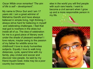 Oscar Wilde once remarked “The aim
of life is self – development”.
My name is Dhruv Suri and I am 17
years old. I am a great admirer of
Mahatma Gandhi and have always
believed in simple living, high thinking. I
always strive hard for believing in myself
and celebrating challenges. I feel that
real god is nowhere in the skies but
inside all of us. The idea of celebration
for me is a good piece of literary work
under the shade of pleasant weather! I
love nature, maybe owing to the passion
of my father for wildlife since his
childhood! I love to study humanities
subjects. Equally I love to walk long
distances, cycle, spend time with my
family, play cricket and soccer and
discover new people. As said by my
friend Ayushi Goel, India may be a poor
country but nowhere
else in the world you will find people
with such rare hearts. I want to
become a civil servant when I grow
up and a more responsible person in
my life.
 