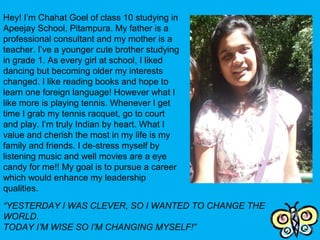 Hey! I’m Chahat Goel of class 10 studying in
Apeejay School, Pitampura. My father is a
professional consultant and my mother is a
teacher. I’ve a younger cute brother studying
in grade 1. As every girl at school, I liked
dancing but becoming older my interests
changed. I like reading books and hope to
learn one foreign language! However what I
like more is playing tennis. Whenever I get
time I grab my tennis racquet, go to court
and play. I’m truly Indian by heart. What I
value and cherish the most in my life is my
family and friends. I de-stress myself by
listening music and well movies are a eye
candy for me!! My goal is to pursue a career
which would enhance my leadership
qualities.
 
“YESTERDAY I WAS CLEVER, SO I WANTED TO CHANGE THE 
WORLD.
TODAY I’M WISE SO I’M CHANGING MYSELF!”
 
