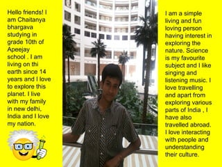 Hello friends! I
am Chaitanya
bhargava
studying in
grade 10th of
Apeejay
school . I am
living on thi
earth since 14
years and I love
to explore this
planet. I live
with my family
in new delhi,
India and I love
my nation.
I am a simple
living and fun
loving person
having interest in
exploring the
nature. Science
is my favourite
subject and I like
singing and
listening music. I
love travelling
and apart from
exploring various
parts of India , I
have also
travelled abroad.
I love interacting
with people and
understanding
their culture.
 