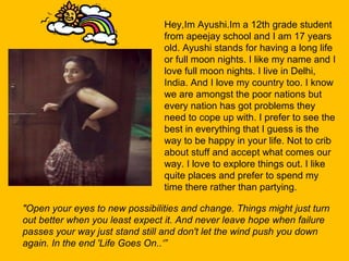 Hey,Im Ayushi.Im a 12th grade student
from apeejay school and I am 17 years
old. Ayushi stands for having a long life
or full moon nights. I like my name and I
love full moon nights. I live in Delhi,
India. And I love my country too. I know
we are amongst the poor nations but
every nation has got problems they
need to cope up with. I prefer to see the
best in everything that I guess is the
way to be happy in your life. Not to crib
about stuff and accept what comes our
way. I love to explore things out. I like
quite places and prefer to spend my
time there rather than partying.
"Open your eyes to new possibilities and change. Things might just turn 
out better when you least expect it. And never leave hope when failure 
passes your way just stand still and don't let the wind push you down 
again. In the end 'Life Goes On..‘”
 