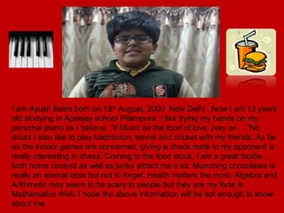I am Ayush Batra born on 18th
August, 2000 New Delhi . Now I am 12 years
old studying in Apeejay school Pitampura. I like trying my hands on my
personal piano as I believe, “If Music be the food of love, play on….”No
doubt I also like to play badminton, tennis and cricket with my friends. As far
as the indoor games are concerned, giving a check mate to my opponent is
really interesting in chess. Coming to the food stock, I am a great foodie…
both home cooked as well as junks attract me a lot. Munching chocolates is
really an eternal bliss but not to forget, health matters the most. Algebra and
Arithmetic may seem to be scary to people but they are my forte in
Mathematics.Well, I hope the above information will be apt enough to know
about me.
 