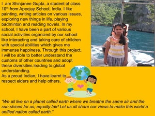 I am Shinjanee Gupta, a student of class
10th
from Apeejay School, India. I like
painting, writing articles on various issues,
exploring new things in life, playing
badminton and reading novels. In my
school, I have been a part of various
social activities organized by our school
like interacting and taking care of children
with special abilities which gives me
immense happiness. Through this project,
I will be able to better understand the
customs of other countries and adopt
these diversities leading to global
understanding.
As a proud Indian, I have learnt to
respect elders and help others.
“We all live on a planet called earth where we breathe the same air and the
sun shines for us, equally fair! Let us all share our views to make this world a
unified nation called earth.”
 