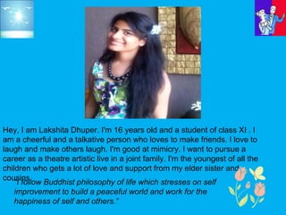 Hey, I am Lakshita Dhuper. I'm 16 years old and a student of class XI . I
am a cheerful and a talkative person who loves to make friends. I love to
laugh and make others laugh. I'm good at mimicry. I want to pursue a
career as a theatre artistic live in a joint family. I'm the youngest of all the
children who gets a lot of love and support from my elder sister and
cousins.
“I follow Buddhist philosophy of life which stresses on self
improvement to build a peaceful world and work for the
happiness of self and others.”
 