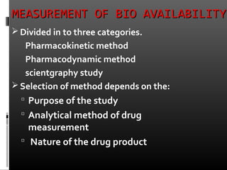 MEASUREMENT OF BIO AVAILABILITYMEASUREMENT OF BIO AVAILABILITY
 Divided in to three categories.
Pharmacokinetic method
Pharmacodynamic method
scientgraphy study
 Selection of method depends on the:
 Purpose of the study
 Analytical method of drug
measurement
 Nature of the drug product
 