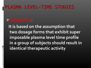 PLASMA LEVEL-TIME STUDIESPLASMA LEVEL-TIME STUDIES
PRINCIPLE:
It is based on the assumption that
two dosage forms that exhibit super
imposable plasma level time profile
in a group of subjects should result in
identical therapeutic activity
 
