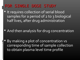 FOR SINGLE DOSE STUDYFOR SINGLE DOSE STUDY
 It requires collection of serial blood
samples for a period of 2 to 3 biological
half lives, after drug administration
 And then analysis for drug concentration
 By making a plot of concentration vs
corresponding time of sample collection
to obtain plasma level time profile
 