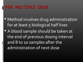 FOR MULTIPLE DOSEFOR MULTIPLE DOSE
 Method involves drug administration
for at least 5 biological half lives
 A blood sample should be taken at
the end of previous dosing interval
and 8 to 10 samples after the
administration of next dose
 